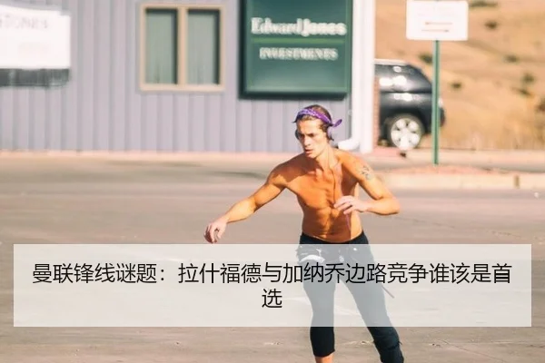 曼联锋线谜题:拉什福德与加纳乔边路竞争谁该是首选