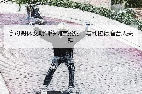 字母哥休赛期训练侧重投射,与利拉德磨合成关键